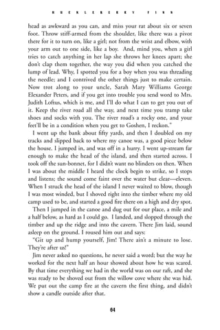 head as awkward as you can, and miss your rat about six or seven
foot. Throw stiff-armed from the shoulder, like there was a pivot
there for it to turn on, like a girl; not from the wrist and elbow, with
your arm out to one side, like a boy. And, mind you, when a girl
tries to catch anything in her lap she throws her knees apart; she
don’t clap them together, the way you did when you catched the
lump of lead. Why, I spotted you for a boy when you was threading
the needle; and I contrived the other things just to make certain.
Now trot along to your uncle, Sarah Mary Williams George
Elexander Peters, and if you get into trouble you send word to Mrs.
Judith Loftus, which is me, and I’ll do what I can to get you out of
it. Keep the river road all the way, and next time you tramp take
shoes and socks with you. The river road’s a rocky one, and your
feet’ll be in a condition when you get to Goshen, I reckon.”
I went up the bank about ﬁfty yards, and then I doubled on my
tracks and slipped back to where my canoe was, a good piece below
the house. I jumped in, and was off in a hurry. I went up-stream far
enough to make the head of the island, and then started across. I
took off the sun-bonnet, for I didn’t want no blinders on then. When
I was about the middle I heard the clock begin to strike, so I stops
and listens; the sound come faint over the water but clear—eleven.
When I struck the head of the island I never waited to blow, though
I was most winded, but I shoved right into the timber where my old
camp used to be, and started a good ﬁre there on a high and dry spot.
Then I jumped in the canoe and dug out for our place, a mile and
a half below, as hard as I could go. I landed, and slopped through the
timber and up the ridge and into the cavern. There Jim laid, sound
asleep on the ground. I roused him out and says:
“Git up and hump yourself, Jim! There ain’t a minute to lose.
They’re after us!”
Jim never asked no questions, he never said a word; but the way he
worked for the next half an hour showed about how he was scared.
By that time everything we had in the world was on our raft, and she
was ready to be shoved out from the willow cove where she was hid.
We put out the camp fire at the cavern the first thing, and didn’t
show a candle outside after that.
H U C K L E B E R R Y F I N N
64
 