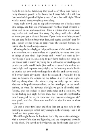 world lit up. In St. Petersburg they used to say there was twenty or
thirty thousand people in St. Louis, but I never believed it till I see
that wonderful spread of lights at two o’clock that still night. There
warn’t a sound there; everybody was asleep.
Every night now I used to slip ashore towards ten o’clock at some
little village, and buy ten or ﬁfteen cents’ worth of meal or bacon or
other stuff to eat; and sometimes I lifted a chicken that warn’t roost-
ing comfortable, and took him along. Pap always said, take a chick-
en when you get a chance, because if you don’t want him yourself
you can easy ﬁnd somebody that does, and a good deed ain’t ever for-
got. I never see pap when he didn’t want the chicken himself, but
that is what he used to say, anyway.
Mornings before daylight I slipped into cornfields and borrowed
a watermelon, or a mushmelon, or a punkin, or some new corn,
or things of that kind. Pap always said it warn’t no harm to bor-
row things if you was meaning to pay them back some time; but
the widow said it warn’t anything but a soft name for stealing, and
no decent body would do it. Jim said he reckoned the widow was
partly right and pap was partly right; so the best way would be for
us to pick out two or three things from the list and say we would-
n’t borrow them any more—then he reckoned it wouldn’t be no
harm to borrow the others. So we talked it over all one night,
drifting along down the river, trying to make up our minds
whether to drop the watermelons, or the cantelopes, or the mush-
melons, or what. But towards daylight we got it all settled satis-
factory, and concluded to drop crabapples and p’simmons. We
warn’t feeling just right before that, but it was all comfortable
now. I was glad the way it come out, too, because crabapples ain’t
ever good, and the p’simmons wouldn’t be ripe for two or three
months yet.
We shot a water-fowl now and then that got up too early in the
morning or didn’t go to bed early enough in the evening. Take it all
round, we lived pretty high.
The ﬁfth night below St. Louis we had a big storm after midnight,
with a power of thunder and lightning, and the rain poured down in
a solid sheet. We stayed in the wigwam and let the raft take care of
H U C K L E B E R R Y F I N N
68
 