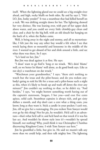 itself. When the lightning glared out we could see a big straight river
ahead, and high, rocky bluffs on both sides. By and by says I, “Hel-
LO, Jim, looky yonder!” It was a steamboat that had killed herself on
a rock. We was drifting straight down for her. The lightning showed
her very distinct. She was leaning over, with part of her upper deck
above water, and you could see every little chimbly-guy clean and
clear, and a chair by the big bell, with an old slouch hat hanging on
the back of it, when the ﬂashes come.
Well, it being away in the night and stormy, and all so mysterious-
like, I felt just the way any other boy would a felt when I see that
wreck laying there so mournful and lonesome in the middle of the
river. I wanted to get aboard of her and slink around a little, and see
what there was there. So I says:
“Le’s land on her, Jim.”
But Jim was dead against it at ﬁrst. He says:
“I doan’ want to go fool’n ‘long er no wrack. We’s doin’ blame’
well, en we better let blame’ well alone, as de good book says. Like as
not dey’s a watchman on dat wrack.”
“Watchman your grandmother,” I says; “there ain’t nothing to
watch but the texas and the pilot-house; and do you reckon any-
body’s going to resk his life for a texas and a pilot-house such a night
as this, when it’s likely to break up and wash off down the river any
minute?” Jim couldn’t say nothing to that, so he didn’t try. “And
besides,” I says, “we might borrow something worth having out of
the captain’s stateroom. Seegars, I bet you—and cost five cents
apiece, solid cash. Steamboat captains is always rich, and get sixty
dollars a month, and they don’t care a cent what a thing costs, you
know, long as they want it. Stick a candle in your pocket; I can’t rest,
Jim, till we give her a rummaging. Do you reckon Tom Sawyer would
ever go by this thing? Not for pie, he wouldn’t. He’d call it an adven-
ture—that’s what he’d call it; and he’d land on that wreck if it was his
last act. And wouldn’t he throw style into it?—wouldn’t he spread
himself, nor nothing? Why, you’d think it was Christopher C’lumbus
discovering Kingdom-Come. I wish Tom Sawyer was here.”
Jim he grumbled a little, but give in. He said we mustn’t talk any
more than we could help, and then talk mighty low. The lightning
H U C K L E B E R R Y F I N N
69
 