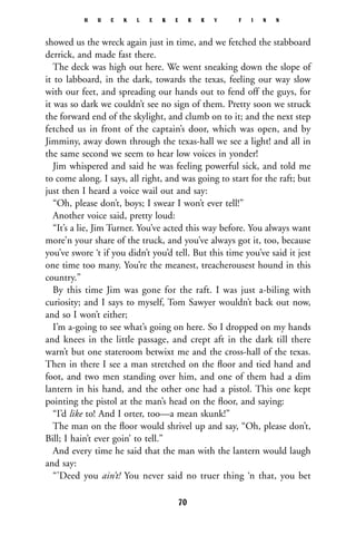 showed us the wreck again just in time, and we fetched the stabboard
derrick, and made fast there.
The deck was high out here. We went sneaking down the slope of
it to labboard, in the dark, towards the texas, feeling our way slow
with our feet, and spreading our hands out to fend off the guys, for
it was so dark we couldn’t see no sign of them. Pretty soon we struck
the forward end of the skylight, and clumb on to it; and the next step
fetched us in front of the captain’s door, which was open, and by
Jimminy, away down through the texas-hall we see a light! and all in
the same second we seem to hear low voices in yonder!
Jim whispered and said he was feeling powerful sick, and told me
to come along. I says, all right, and was going to start for the raft; but
just then I heard a voice wail out and say:
“Oh, please don’t, boys; I swear I won’t ever tell!”
Another voice said, pretty loud:
“It’s a lie, Jim Turner. You’ve acted this way before. You always want
more’n your share of the truck, and you’ve always got it, too, because
you’ve swore ‘t if you didn’t you’d tell. But this time you’ve said it jest
one time too many. You’re the meanest, treacherousest hound in this
country.”
By this time Jim was gone for the raft. I was just a-biling with
curiosity; and I says to myself, Tom Sawyer wouldn’t back out now,
and so I won’t either;
I’m a-going to see what’s going on here. So I dropped on my hands
and knees in the little passage, and crept aft in the dark till there
warn’t but one stateroom betwixt me and the cross-hall of the texas.
Then in there I see a man stretched on the ﬂoor and tied hand and
foot, and two men standing over him, and one of them had a dim
lantern in his hand, and the other one had a pistol. This one kept
pointing the pistol at the man’s head on the ﬂoor, and saying:
“I’d like to! And I orter, too—a mean skunk!”
The man on the ﬂoor would shrivel up and say, “Oh, please don’t,
Bill; I hain’t ever goin’ to tell.”
And every time he said that the man with the lantern would laugh
and say:
“’Deed you ain’t! You never said no truer thing ‘n that, you bet
H U C K L E B E R R Y F I N N
70
 
