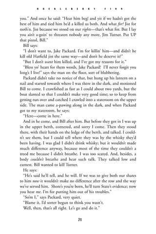 you.” And once he said: “Hear him beg! and yit if we hadn’t got the
best of him and tied him he’d a killed us both. And what for? Jist for
noth’n. Jist because we stood on our rights—that’s what for. But I lay
you ain’t a-goin’ to threaten nobody any more, Jim Turner. Put UP
that pistol, Bill.”
Bill says:
“I don’t want to, Jake Packard. I’m for killin’ him—and didn’t he
kill old Hatﬁeld jist the same way—and don’t he deserve it?”
“But I don’t want him killed, and I’ve got my reasons for it.”
“Bless yo’ heart for them words, Jake Packard! I’ll never forgit you
long’s I live!” says the man on the ﬂoor, sort of blubbering.
Packard didn’t take no notice of that, but hung up his lantern on a
nail and started towards where I was there in the dark, and motioned
Bill to come. I crawﬁshed as fast as I could about two yards, but the
boat slanted so that I couldn’t make very good time; so to keep from
getting run over and catched I crawled into a stateroom on the upper
side. The man came a-pawing along in the dark, and when Packard
got to my stateroom, he says:
“Here—come in here.”
And in he come, and Bill after him. But before they got in I was up
in the upper berth, cornered, and sorry I come. Then they stood
there, with their hands on the ledge of the berth, and talked. I could-
n’t see them, but I could tell where they was by the whisky they’d
been having. I was glad I didn’t drink whisky; but it wouldn’t made
much difference anyway, because most of the time they couldn’t a
treed me because I didn’t breathe. I was too scared. And, besides, a
body couldn’t breathe and hear such talk. They talked low and
earnest. Bill wanted to kill Turner.
He says:
“He’s said he’ll tell, and he will. If we was to give both our shares
to him now it wouldn’t make no difference after the row and the way
we’ve served him. Shore’s you’re born, he’ll turn State’s evidence; now
you hear me. I’m for putting him out of his troubles.”
“So’m I,” says Packard, very quiet.
“Blame it, I’d sorter begun to think you wasn't.
Well, then, that’s all right. Le’s go and do it.”
H U C K L E B E R R Y F I N N
71
 