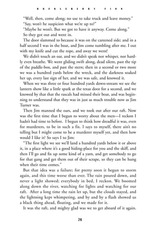 “Well, then, come along; no use to take truck and leave money.”
“Say, won’t he suspicion what we’re up to?”
“Maybe he won’t. But we got to have it anyway. Come along.”
So they got out and went in.
The door slammed to because it was on the careened side; and in a
half second I was in the boat, and Jim come tumbling after me. I out
with my knife and cut the rope, and away we went!
We didn’t touch an oar, and we didn’t speak nor whisper, nor hard-
ly even breathe. We went gliding swift along, dead silent, past the tip
of the paddle-box, and past the stern; then in a second or two more
we was a hundred yards below the wreck, and the darkness soaked
her up, every last sign of her, and we was safe, and knowed it.
When we was three or four hundred yards down-stream we see the
lantern show like a little spark at the texas door for a second, and we
knowed by that that the rascals had missed their boat, and was begin-
ning to understand that they was in just as much trouble now as Jim
Turner was.
Then Jim manned the oars, and we took out after our raft. Now
was the ﬁrst time that I begun to worry about the men—I reckon I
hadn’t had time to before. I begun to think how dreadful it was, even
for murderers, to be in such a fix. I says to myself, there ain’t no
telling but I might come to be a murderer myself yet, and then how
would I like it? So says I to Jim:
“The ﬁrst light we see we’ll land a hundred yards below it or above
it, in a place where it’s a good hiding-place for you and the skiff, and
then I’ll go and ﬁx up some kind of a yarn, and get somebody to go
for that gang and get them out of their scrape, so they can be hung
when their time comes.”
But that idea was a failure; for pretty soon it begun to storm
again, and this time worse than ever. The rain poured down, and
never a light showed; everybody in bed, I reckon. We boomed
along down the river, watching for lights and watching for our
raft. After a long time the rain let up, but the clouds stayed, and
the lightning kept whimpering, and by and by a flash showed us
a black thing ahead, floating, and we made for it.
It was the raft, and mighty glad was we to get aboard of it again.
H U C K L E B E R R Y F I N N
74
 