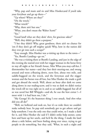 “Why, pap and mam and sis and Miss Hooker;and if you’d take
your ferryboat and go up there—”
“Up where? Where are they?”
“On the wreck.”
“What wreck?”
“Why, there ain’t but one.”
“What, you don’t mean the Walter Scott?”
“Yes.”
“Good land! what are they doin’ there, for gracious sakes?”
“Well, they didn’t go there a-purpose.”
“I bet they didn’t! Why, great goodness, there ain’t no chance for
‘em if they don’t git off mighty quick! Why, how in the nation did
they ever git into such a scrape?”
“Easy enough. Miss Hooker was a-visiting up there to the town—”
“Yes, Booth’s Landing—go on.”
“She was a-visiting there at Booth’s Landing, and just in the edge of
the evening she started over with her nigger woman in the horse-ferry
to stay all night at her friend’s house, Miss What-you-may-call-her, I
disremember her name—and they lost their steering-oar, and swung
around and went a-ﬂoating down, stern ﬁrst, about two mile, and
saddle-baggsed on the wreck, and the ferryman and the nigger
woman and the horses was all lost, but Miss Hooker she made a grab
and got aboard the wreck. Well, about an hour after dark we come
along down in our trading-scow, and it was so dark we didn’t notice
the wreck till we was right on it; and so we saddle-baggsed; but all of
us was saved but Bill Whipple—and oh, he was the best cretur !—I
most wish ‘t it had been me, I do.”
“My George! It’s the beatenest thing I ever struck. And then what
did you all do?”
“Well, we hollered and took on, but it’s so wide there we couldn’t
make nobody hear. So pap said somebody got to get ashore and get
help somehow. I was the only one that could swim, so I made a dash
for it, and Miss Hooker she said if I didn’t strike help sooner, come
here and hunt up her uncle, and he’d ﬁx the thing. I made the land
about a mile below, and been fooling along ever since, trying to get
people to do something, but they said, ‘What, in such a night and
H U C K L E B E R R Y F I N N
76
 