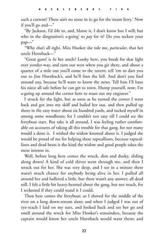 such a current? There ain’t no sense in it; go for the steam ferry.’ Now
if you’ll go and—”
“By Jackson, I’d like to, and, blame it, I don’t know but I will; but
who in the dingnation’s a-going’ to pay for it? Do you reckon your
pap—”
“Why that’s all right. Miss Hooker she tole me, particular, that her
uncle Hornback—”
“Great guns! is he her uncle? Looky here, you break for that light
over yonder-way, and turn out west when you git there, and about a
quarter of a mile out you’ll come to the tavern; tell ‘em to dart you
out to Jim Hornback’s, and he’ll foot the bill. And don’t you fool
around any, because he’ll want to know the news. Tell him I’ll have
his niece all safe before he can get to town. Hump yourself, now; I’m
a-going up around the corner here to roust out my engineer.”
I struck for the light, but as soon as he turned the corner I went
back and got into my skiff and bailed her out, and then pulled up
shore in the easy water about six hundred yards, and tucked myself in
among some woodboats; for I couldn’t rest easy till I could see the
ferryboat start. But take it all around, I was feeling ruther comfort-
able on accounts of taking all this trouble for that gang, for not many
would a done it. I wished the widow knowed about it. I judged she
would be proud of me for helping these rapscallions, because rapscal-
lions and dead beats is the kind the widow and good people takes the
most interest in.
Well, before long here comes the wreck, dim and dusky, sliding
along down! A kind of cold shiver went through me, and then I
struck out for her. She was very deep, and I see in a minute there
warn’t much chance for anybody being alive in her. I pulled all
around her and hollered a little, but there wasn’t any answer; all dead
still. I felt a little bit heavy-hearted about the gang, but not much, for
I reckoned if they could stand it I could.
Then here comes the ferryboat; so I shoved for the middle of the
river on a long down-stream slant; and when I judged I was out of
eye-reach I laid on my oars, and looked back and see her go and
smell around the wreck for Miss Hooker’s remainders, because the
captain would know her uncle Hornback would want them; and
H U C K L E B E R R Y F I N N
77
 