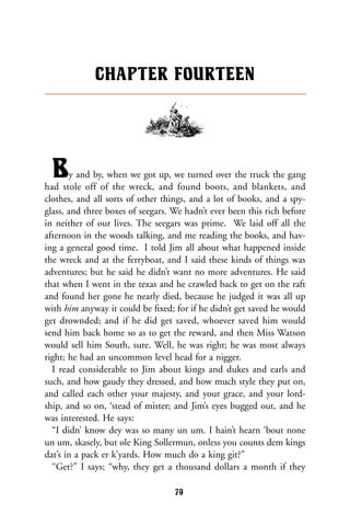 By and by, when we got up, we turned over the truck the gang
had stole off of the wreck, and found boots, and blankets, and
clothes, and all sorts of other things, and a lot of books, and a spy-
glass, and three boxes of seegars. We hadn’t ever been this rich before
in neither of our lives. The seegars was prime. We laid off all the
afternoon in the woods talking, and me reading the books, and hav-
ing a general good time. I told Jim all about what happened inside
the wreck and at the ferryboat, and I said these kinds of things was
adventures; but he said he didn’t want no more adventures. He said
that when I went in the texas and he crawled back to get on the raft
and found her gone he nearly died, because he judged it was all up
with him anyway it could be ﬁxed; for if he didn’t get saved he would
get drownded; and if he did get saved, whoever saved him would
send him back home so as to get the reward, and then Miss Watson
would sell him South, sure. Well, he was right; he was most always
right; he had an uncommon level head for a nigger.
I read considerable to Jim about kings and dukes and earls and
such, and how gaudy they dressed, and how much style they put on,
and called each other your majesty, and your grace, and your lord-
ship, and so on, ‘stead of mister; and Jim’s eyes bugged out, and he
was interested. He says:
“I didn’ know dey was so many un um. I hain’t hearn ‘bout none
un um, skasely, but ole King Sollermun, onless you counts dem kings
dat’s in a pack er k’yards. How much do a king git?”
“Get?” I says; “why, they get a thousand dollars a month if they
CHAPTER FOURTEEN
79
 
