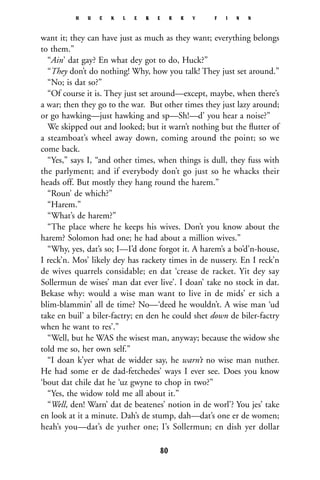 want it; they can have just as much as they want; everything belongs
to them.”
“Ain’ dat gay? En what dey got to do, Huck?”
“They don’t do nothing! Why, how you talk! They just set around.”
“No; is dat so?”
“Of course it is. They just set around—except, maybe, when there’s
a war; then they go to the war. But other times they just lazy around;
or go hawking—just hawking and sp—Sh!—d’ you hear a noise?”
We skipped out and looked; but it warn’t nothing but the ﬂutter of
a steamboat’s wheel away down, coming around the point; so we
come back.
“Yes,” says I, “and other times, when things is dull, they fuss with
the parlyment; and if everybody don’t go just so he whacks their
heads off. But mostly they hang round the harem.”
“Roun’ de which?”
“Harem.”
“What’s de harem?”
“The place where he keeps his wives. Don’t you know about the
harem? Solomon had one; he had about a million wives.”
“Why, yes, dat’s so; I—I’d done forgot it. A harem’s a bo’d’n-house,
I reck’n. Mos’ likely dey has rackety times in de nussery. En I reck’n
de wives quarrels considable; en dat ‘crease de racket. Yit dey say
Sollermun de wises’ man dat ever live’. I doan’ take no stock in dat.
Bekase why: would a wise man want to live in de mids’ er sich a
blim-blammin’ all de time? No—‘deed he wouldn’t. A wise man ‘ud
take en buil’ a biler-factry; en den he could shet down de biler-factry
when he want to res’.”
“Well, but he WAS the wisest man, anyway; because the widow she
told me so, her own self.”
“I doan k’yer what de widder say, he warn’t no wise man nuther.
He had some er de dad-fetchedes’ ways I ever see. Does you know
‘bout dat chile dat he ‘uz gwyne to chop in two?”
“Yes, the widow told me all about it.”
“Well, den! Warn’ dat de beatenes’ notion in de worl’? You jes’ take
en look at it a minute. Dah’s de stump, dah—dat’s one er de women;
heah’s you—dat’s de yuther one; I’s Sollermun; en dish yer dollar
H U C K L E B E R R Y F I N N
80
 