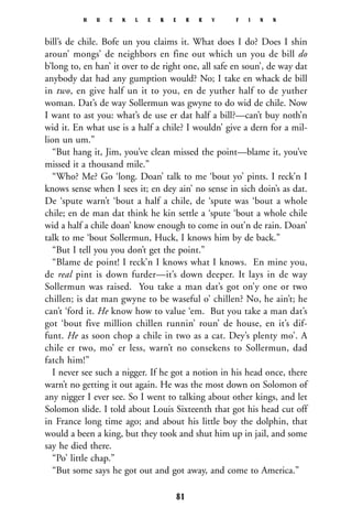 bill’s de chile. Bofe un you claims it. What does I do? Does I shin
aroun’ mongs’ de neighbors en fine out which un you de bill do
b’long to, en han’ it over to de right one, all safe en soun’, de way dat
anybody dat had any gumption would? No; I take en whack de bill
in two, en give half un it to you, en de yuther half to de yuther
woman. Dat’s de way Sollermun was gwyne to do wid de chile. Now
I want to ast you: what’s de use er dat half a bill?—can’t buy noth’n
wid it. En what use is a half a chile? I wouldn’ give a dern for a mil-
lion un um.”
“But hang it, Jim, you’ve clean missed the point—blame it, you’ve
missed it a thousand mile.”
“Who? Me? Go ‘long. Doan’ talk to me ‘bout yo’ pints. I reck’n I
knows sense when I sees it; en dey ain’ no sense in sich doin’s as dat.
De ‘spute warn’t ‘bout a half a chile, de ‘spute was ‘bout a whole
chile; en de man dat think he kin settle a ‘spute ‘bout a whole chile
wid a half a chile doan’ know enough to come in out’n de rain. Doan’
talk to me ‘bout Sollermun, Huck, I knows him by de back.”
“But I tell you you don’t get the point.”
“Blame de point! I reck’n I knows what I knows. En mine you,
de real pint is down furder—it’s down deeper. It lays in de way
Sollermun was raised. You take a man dat’s got on’y one or two
chillen; is dat man gwyne to be waseful o’ chillen? No, he ain’t; he
can’t ‘ford it. He know how to value ‘em. But you take a man dat’s
got ‘bout five million chillen runnin’ roun’ de house, en it’s dif-
funt. He as soon chop a chile in two as a cat. Dey’s plenty mo’. A
chile er two, mo’ er less, warn’t no consekens to Sollermun, dad
fatch him!”
I never see such a nigger. If he got a notion in his head once, there
warn’t no getting it out again. He was the most down on Solomon of
any nigger I ever see. So I went to talking about other kings, and let
Solomon slide. I told about Louis Sixteenth that got his head cut off
in France long time ago; and about his little boy the dolphin, that
would a been a king, but they took and shut him up in jail, and some
say he died there.
“Po’ little chap.”
“But some says he got out and got away, and come to America.”
H U C K L E B E R R Y F I N N
81
 