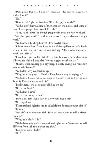 “Dat’s good! But he’ll be pooty lonesome—dey ain’ no kings here,
is dey, Huck?”
“No.”
“Den he cain’t git no situation. What he gwyne to do?”
“Well, I don’t know. Some of them gets on the police, and some of
them learns people how to talk French.”
“Why, Huck, doan’ de French people talk de same way we does?”
“No, Jim; you couldn’t understand a word they said—not a single
word.”
“Well, now, I be ding-busted! How do dat come?”
“I don’t know; but it’s so. I got some of their jabber out of a book.
S’pose a man was to come to you and say Polly-voo-franzy—what
would you think?”
“I wouldn’ think nuff’n; I’d take en bust him over de head—dat is,
if he warn’t white. I wouldn’t ‘low no nigger to call me dat.”
“Shucks, it ain’t calling you anything. It’s only saying, do you know
how to talk French?”
“Well, den, why couldn’t he say it?”
“Why, he is a-saying it. That’s a Frenchman’s way of saying it.”
“Well, it’s a blame ridicklous way, en I doan’ want to hear no mo’
‘bout it. Dey ain’ no sense in it.”
“Looky here, Jim; does a cat talk like we do?”
“No, a cat don’t.”
“Well, does a cow?”
“No, a cow don’t, nuther.”
“Does a cat talk like a cow, or a cow talk like a cat?”
“No, dey don’t.”
“It’s natural and right for ‘em to talk different from each other, ain’t it?”
“Course.”
“And ain’t it natural and right for a cat and a cow to talk different
from us?”
“Why, mos’ sholy it is.”
“Well, then, why ain’t it natural and right for a Frenchman to talk
different from us? You answer me that.”
“Is a cat a man, Huck?”
“No.”
H U C K L E B E R R Y F I N N
82
 