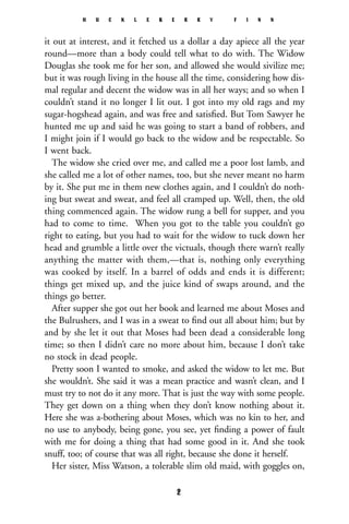 it out at interest, and it fetched us a dollar a day apiece all the year
round—more than a body could tell what to do with. The Widow
Douglas she took me for her son, and allowed she would sivilize me;
but it was rough living in the house all the time, considering how dis-
mal regular and decent the widow was in all her ways; and so when I
couldn’t stand it no longer I lit out. I got into my old rags and my
sugar-hogshead again, and was free and satisﬁed. But Tom Sawyer he
hunted me up and said he was going to start a band of robbers, and
I might join if I would go back to the widow and be respectable. So
I went back.
The widow she cried over me, and called me a poor lost lamb, and
she called me a lot of other names, too, but she never meant no harm
by it. She put me in them new clothes again, and I couldn’t do noth-
ing but sweat and sweat, and feel all cramped up. Well, then, the old
thing commenced again. The widow rung a bell for supper, and you
had to come to time. When you got to the table you couldn’t go
right to eating, but you had to wait for the widow to tuck down her
head and grumble a little over the victuals, though there warn’t really
anything the matter with them,—that is, nothing only everything
was cooked by itself. In a barrel of odds and ends it is different;
things get mixed up, and the juice kind of swaps around, and the
things go better.
After supper she got out her book and learned me about Moses and
the Bulrushers, and I was in a sweat to ﬁnd out all about him; but by
and by she let it out that Moses had been dead a considerable long
time; so then I didn’t care no more about him, because I don’t take
no stock in dead people.
Pretty soon I wanted to smoke, and asked the widow to let me. But
she wouldn’t. She said it was a mean practice and wasn’t clean, and I
must try to not do it any more. That is just the way with some people.
They get down on a thing when they don’t know nothing about it.
Here she was a-bothering about Moses, which was no kin to her, and
no use to anybody, being gone, you see, yet ﬁnding a power of fault
with me for doing a thing that had some good in it. And she took
snuff, too; of course that was all right, because she done it herself.
Her sister, Miss Watson, a tolerable slim old maid, with goggles on,
H U C K L E B E R R Y F I N N
2
 