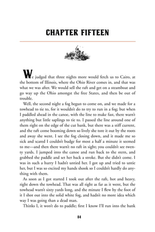 We judged that three nights more would fetch us to Cairo, at
the bottom of Illinois, where the Ohio River comes in, and that was
what we was after. We would sell the raft and get on a steamboat and
go way up the Ohio amongst the free States, and then be out of
trouble.
Well, the second night a fog begun to come on, and we made for a
towhead to tie to, for it wouldn’t do to try to run in a fog; but when
I paddled ahead in the canoe, with the line to make fast, there warn’t
anything but little saplings to tie to. I passed the line around one of
them right on the edge of the cut bank, but there was a stiff current,
and the raft come booming down so lively she tore it out by the roots
and away she went. I see the fog closing down, and it made me so
sick and scared I couldn’t budge for most a half a minute it seemed
to me—and then there warn’t no raft in sight; you couldn’t see twen-
ty yards. I jumped into the canoe and run back to the stern, and
grabbed the paddle and set her back a stroke. But she didn’t come. I
was in such a hurry I hadn’t untied her. I got up and tried to untie
her, but I was so excited my hands shook so I couldn’t hardly do any-
thing with them.
As soon as I got started I took out after the raft, hot and heavy,
right down the towhead. That was all right as far as it went, but the
towhead warn’t sixty yards long, and the minute I ﬂew by the foot of
it I shot out into the solid white fog, and hadn’t no more idea which
way I was going than a dead man.
Thinks I, it won’t do to paddle; ﬁrst I know I’ll run into the bank
CHAPTER FIFTEEN
84
 