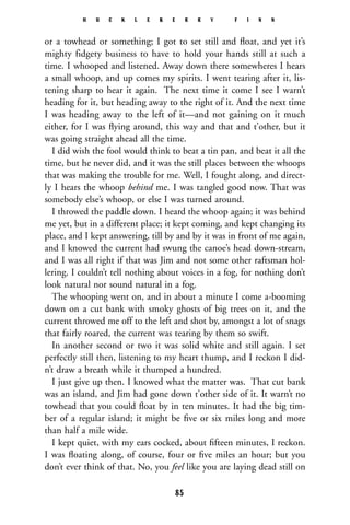 or a towhead or something; I got to set still and ﬂoat, and yet it’s
mighty fidgety business to have to hold your hands still at such a
time. I whooped and listened. Away down there somewheres I hears
a small whoop, and up comes my spirits. I went tearing after it, lis-
tening sharp to hear it again. The next time it come I see I warn’t
heading for it, but heading away to the right of it. And the next time
I was heading away to the left of it—and not gaining on it much
either, for I was ﬂying around, this way and that and t’other, but it
was going straight ahead all the time.
I did wish the fool would think to beat a tin pan, and beat it all the
time, but he never did, and it was the still places between the whoops
that was making the trouble for me. Well, I fought along, and direct-
ly I hears the whoop behind me. I was tangled good now. That was
somebody else’s whoop, or else I was turned around.
I throwed the paddle down. I heard the whoop again; it was behind
me yet, but in a different place; it kept coming, and kept changing its
place, and I kept answering, till by and by it was in front of me again,
and I knowed the current had swung the canoe’s head down-stream,
and I was all right if that was Jim and not some other raftsman hol-
lering. I couldn’t tell nothing about voices in a fog, for nothing don’t
look natural nor sound natural in a fog.
The whooping went on, and in about a minute I come a-booming
down on a cut bank with smoky ghosts of big trees on it, and the
current throwed me off to the left and shot by, amongst a lot of snags
that fairly roared, the current was tearing by them so swift.
In another second or two it was solid white and still again. I set
perfectly still then, listening to my heart thump, and I reckon I did-
n’t draw a breath while it thumped a hundred.
I just give up then. I knowed what the matter was. That cut bank
was an island, and Jim had gone down t’other side of it. It warn’t no
towhead that you could ﬂoat by in ten minutes. It had the big tim-
ber of a regular island; it might be ﬁve or six miles long and more
than half a mile wide.
I kept quiet, with my ears cocked, about ﬁfteen minutes, I reckon.
I was ﬂoating along, of course, four or ﬁve miles an hour; but you
don’t ever think of that. No, you feel like you are laying dead still on
H U C K L E B E R R Y F I N N
85
 