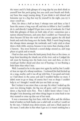 the water; and if a little glimpse of a snag slips by you don’t think to
yourself how fast you’re going, but you catch your breath and think,
my! how that snag’s tearing along. If you think it ain’t dismal and
lonesome out in a fog that way by yourself in the night, you try it
once—you’ll see.
Next, for about a half an hour, I whoops now and then; at last I
hears the answer a long ways off, and tries to follow it, but I couldn’t
do it, and directly I judged I’d got into a nest of towheads, for I had
little dim glimpses of them on both sides of me—sometimes just a
narrow channel between, and some that I couldn’t see I knowed was
there because I’d hear the wash of the current against the old dead
brush and trash that hung over the banks. Well, I warn’t long loosing
the whoops down amongst the towheads; and I only tried to chase
them a little while, anyway, because it was worse than chasing a Jack-
o’-lantern. You never knowed a sound dodge around so, and swap
places so quick and so much.
I had to claw away from the bank pretty lively four or ﬁve times, to
keep from knocking the islands out of the river; and so I judged the
raft must be butting into the bank every now and then, or else it
would get further ahead and clear out of hearing—it was ﬂoating a
little faster than what I was.
Well, I seemed to be in the open river again by and by, but I could-
n’t hear no sign of a whoop nowheres. I reckoned Jim had fetched up
on a snag, maybe, and it was all up with him. I was good and tired,
so I laid down in the canoe and said I wouldn’t bother no more. I
didn’t want to go to sleep, of course; but I was so sleepy I couldn’t
help it; so I thought I would take jest one little cat-nap.
But I reckon it was more than a cat-nap, for when I waked up the
stars was shining bright, the fog was all gone, and I was spinning
down a big bend stern first. First I didn’t know where I was; I
thought I was dreaming; and when things began to come back to me
they seemed to come up dim out of last week.
It was a monstrous big river here, with the tallest and the thickest
kind of timber on both banks; just a solid wall, as well as I could see
by the stars. I looked away down-stream, and seen a black speck on
the water. I took after it; but when I got to it it warn’t nothing but a
H U C K L E B E R R Y F I N N
86
 