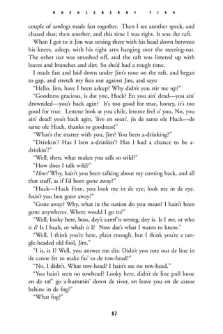 couple of sawlogs made fast together. Then I see another speck, and
chased that; then another, and this time I was right. It was the raft.
When I got to it Jim was setting there with his head down between
his knees, asleep, with his right arm hanging over the steering-oar.
The other oar was smashed off, and the raft was littered up with
leaves and branches and dirt. So she’d had a rough time.
I made fast and laid down under Jim’s nose on the raft, and began
to gap, and stretch my ﬁsts out against Jim, and says:
“Hello, Jim, have I been asleep? Why didn’t you stir me up?”
“Goodness gracious, is dat you, Huck? En you ain’ dead—you ain’
drownded—you’s back agin? It’s too good for true, honey, it’s too
good for true. Lemme look at you chile, lemme feel o’ you. No, you
ain’ dead! you’s back agin, ‘live en soun’, jis de same ole Huck—de
same ole Huck, thanks to goodness!”
“What’s the matter with you, Jim? You been a-drinking?”
“Drinkin’? Has I ben a-drinkin’? Has I had a chance to be a-
drinkin’?”
“Well, then, what makes you talk so wild?”
“How does I talk wild?”
“How? Why, hain’t you been talking about my coming back, and all
that stuff, as if I’d been gone away?”
“Huck—Huck Finn, you look me in de eye; look me in de eye.
hain’t you ben gone away?”
“Gone away? Why, what in the nation do you mean? I hain’t been
gone anywheres. Where would I go to?”
“Well, looky here, boss, dey’s sumf’n wrong, dey is. Is I me, or who
is I? Is I heah, or whah is I? Now dat’s what I wants to know.”
“Well, I think you’re here, plain enough, but I think you’re a tan-
gle-headed old fool, Jim.”
“I is, is I? Well, you answer me dis: Didn’t you tote out de line in
de canoe fer to make fas’ to de tow-head?”
“No, I didn’t. What tow-head? I hain’t see no tow-head.”
“You hain’t seen no towhead? Looky here, didn’t de line pull loose
en de raf’ go a-hummin’ down de river, en leave you en de canoe
behine in de fog?”
“What fog?”
H U C K L E B E R R Y F I N N
87
 