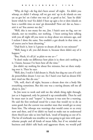 “Why, de fog!—de fog dat’s been aroun’ all night. En didn’t you
whoop, en didn’t I whoop, tell we got mix’ up in de islands en one
un us got los’ en t’other one was jis’ as good as los’, ‘kase he didn’
know whah he wuz? En didn’t I bust up agin a lot er dem islands en
have a turrible time en mos’ git drownded? Now ain’ dat so, boss—
ain’t it so? You answer me dat.”
“Well, this is too many for me, Jim. I hain’t seen no fog, nor no
islands, nor no troubles, nor nothing. I been setting here talking
with you all night till you went to sleep about ten minutes ago, and
I reckon I done the same. You couldn’t a got drunk in that time, so
of course you’ve been dreaming.”
“Dad fetch it, how is I gwyne to dream all dat in ten minutes?”
“Well, hang it all, you did dream it, because there didn’t any of it
happen.”
“But, Huck, it’s all jis’ as plain to me as—”
“It don’t make no difference how plain it is; there ain’t nothing in
it. I know, because I’ve been here all the time.”
Jim didn’t say nothing for about ﬁve minutes, but set there study-
ing over it. Then he says:
“Well, den, I reck’n I did dream it, Huck; but dog my cats ef it ain’t
de powerfullest dream I ever see. En I hain’t ever had no dream b’fo’
dat’s tired me like dis one.”
“Oh, well, that’s all right, because a dream does tire a body like
everything sometimes. But this one was a staving dream; tell me all
about it, Jim.”
So Jim went to work and told me the whole thing right through,
just as it happened, only he painted it up considerable. Then he said
he must start in and “’terpret” it, because it was sent for a warning.
He said the ﬁrst towhead stood for a man that would try to do us
some good, but the current was another man that would get us away
from him. The whoops was warnings that would come to us every
now and then, and if we didn’t try hard to make out to understand
them they’d just take us into bad luck, ‘stead of keeping us out of it.
The lot of towheads was troubles we was going to get into with quar-
relsome people and all kinds of mean folks, but if we minded our
business and didn’t talk back and aggravate them, we would pull
H U C K L E B E R R Y F I N N
88
 