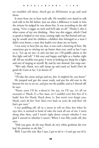 ter wouldn’t sell them, they’d get an Ab’litionist to go and steal
them.
It most froze me to hear such talk. He wouldn’t ever dared to talk
such talk in his life before. Just see what a difference it made in him
the minute he judged he was about free. It was according to the old
saying, “Give a nigger an inch and he’ll take an ell.” Thinks I, this is
what comes of my not thinking. Here was this nigger, which I had
as good as helped to run away, coming right out ﬂat-footed and say-
ing he would steal his children—children that belonged to a man I
didn’t even know; a man that hadn’t ever done me no harm.
I was sorry to hear Jim say that, it was such a lowering of him. My
conscience got to stirring me up hotter than ever, until at last I says
to it, “Let up on me—it ain’t too late yet—I’ll paddle ashore at the
ﬁrst light and tell.” I felt easy and happy and light as a feather right
off. All my troubles was gone. I went to looking out sharp for a light,
and sort of singing to myself. By and by one showed. Jim sings out:
“We’s safe, Huck, we’s safe! Jump up and crack yo’ heels! Dat’s de
good ole Cairo at las’, I jis knows it!”
I says:
“I’ll take the canoe and go and see, Jim. It mightn’t be, you know.”
He jumped and got the canoe ready, and put his old coat in the
bottom for me to set on, and give me the paddle; and as I shoved off,
he says:
“Pooty soon I’ll be a-shout’n’ for joy, en I’ll say, it’s all on
accounts o’ Huck; I’s a free man, en I couldn’t ever ben free ef it
hadn’ ben for Huck; Huck done it. Jim won’t ever forgit you,
Huck; you’s de bes’ fren’ Jim’s ever had; en you’s de only fren’ ole
Jim’s got now.”
I was paddling off, all in a sweat to tell on him; but when he
says this, it seemed to kind of take the tuck all out of me. I went
along slow then, and I warn’t right down certain whether I was
glad I started or whether I warn’t. When I was fifty yards off, Jim
says:
“Dah you goes, de ole true Huck; de on’y white genlman dat ever
kep’ his promise to ole Jim.”
Well, I just felt sick. But I says, I got to do it—I can’t get out of it.
H U C K L E B E R R Y F I N N
92
 
