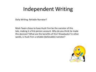 Independent Writing
Daily Writing: Reliable Narrator?


Mark Twain chose to have Huck Finn be the narrator of this
tale, making it a first-person account. Why do you think he made
this decision? What are the benefits of this? Drawbacks? In other
words, is Huck Finn a reliable (believable) narrator?
 