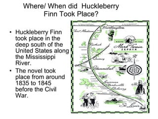Where/ When did  Huckleberry Finn Took Place? Huckleberry Finn took place in the deep south of the United States along the Mississippi River. The novel took place from around 1835 to 1845 before the Civil War. 