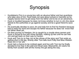 Synopsis Huckleberry Finn is a young boy with an abusive father and two guardians who take care of him. Huck does not care about school or manners so he happily leaves town to get away from his father and to be on an adventure. Huck is troubled because he does not know whether to turn in Jim (his slave friend) to the authorities or go against society and be a good friend to save Jim. He eventually decides to save Jim and help him to find his freedom because had to keep his word and escape his father because he does not  know that his father dead yet. On their journey to freedom Jim is caught by a couple slave owners and Huck is forced to live with those families, making up lies until he can free Jim and get back on their way to Canton.  Huck and Tom try to free Jim at the climax of the story and Tom ends up getting shot in the leg. Shortly after Tom tells Aunt Polly that Miss Watson freed Jim in her will. Huck had a chance to be civilized again and live with Tom but he finally decided to live free in the wild and travel west. Meanwhile Jim starts his family from scratch with all the money the got along the way. 