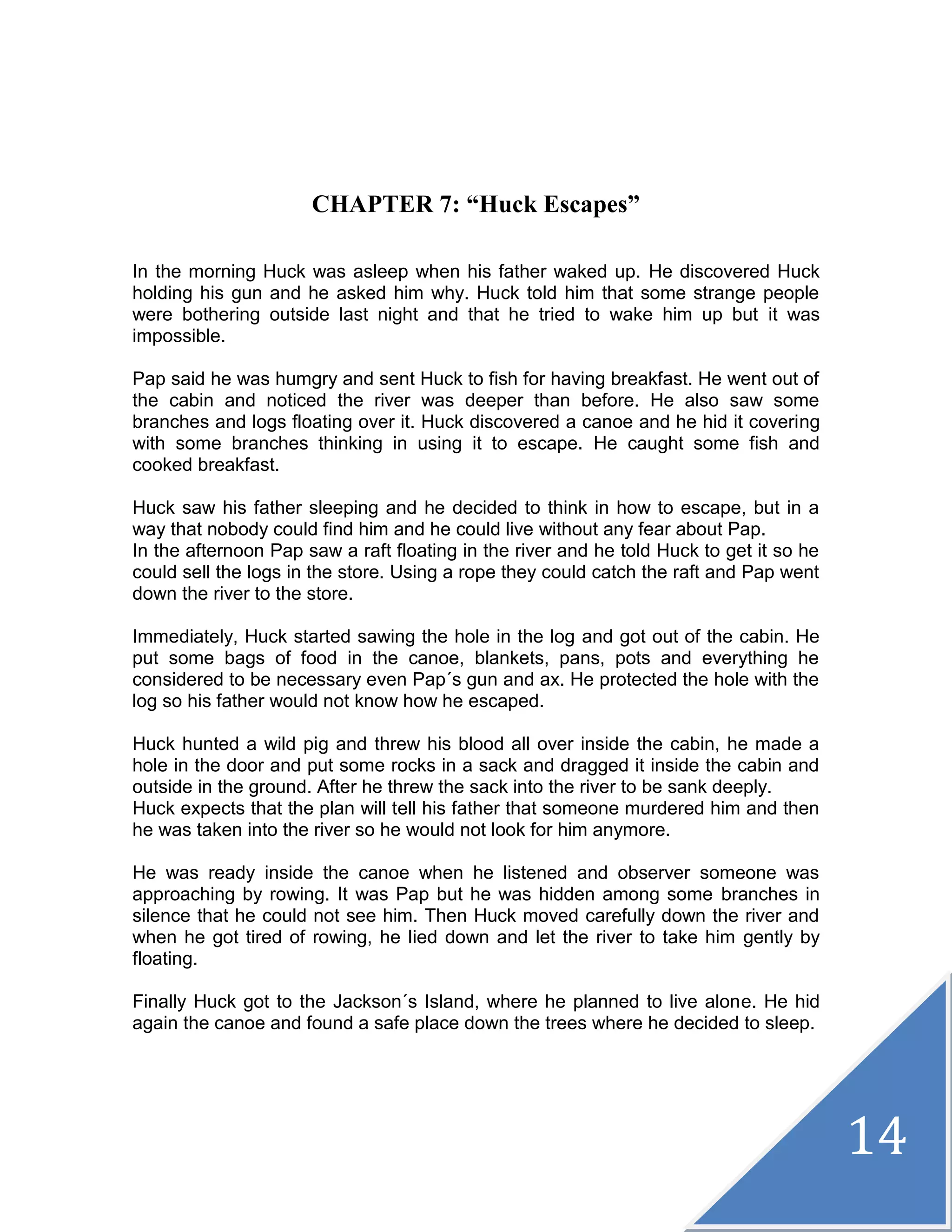14
CHAPTER 7: “Huck Escapes”
In the morning Huck was asleep when his father waked up. He discovered Huck
holding his gun and he asked him why. Huck told him that some strange people
were bothering outside last night and that he tried to wake him up but it was
impossible.
Pap said he was humgry and sent Huck to fish for having breakfast. He went out of
the cabin and noticed the river was deeper than before. He also saw some
branches and logs floating over it. Huck discovered a canoe and he hid it covering
with some branches thinking in using it to escape. He caught some fish and
cooked breakfast.
Huck saw his father sleeping and he decided to think in how to escape, but in a
way that nobody could find him and he could live without any fear about Pap.
In the afternoon Pap saw a raft floating in the river and he told Huck to get it so he
could sell the logs in the store. Using a rope they could catch the raft and Pap went
down the river to the store.
Immediately, Huck started sawing the hole in the log and got out of the cabin. He
put some bags of food in the canoe, blankets, pans, pots and everything he
considered to be necessary even Pap´s gun and ax. He protected the hole with the
log so his father would not know how he escaped.
Huck hunted a wild pig and threw his blood all over inside the cabin, he made a
hole in the door and put some rocks in a sack and dragged it inside the cabin and
outside in the ground. After he threw the sack into the river to be sank deeply.
Huck expects that the plan will tell his father that someone murdered him and then
he was taken into the river so he would not look for him anymore.
He was ready inside the canoe when he listened and observer someone was
approaching by rowing. It was Pap but he was hidden among some branches in
silence that he could not see him. Then Huck moved carefully down the river and
when he got tired of rowing, he lied down and let the river to take him gently by
floating.
Finally Huck got to the Jackson´s Island, where he planned to live alone. He hid
again the canoe and found a safe place down the trees where he decided to sleep.
 