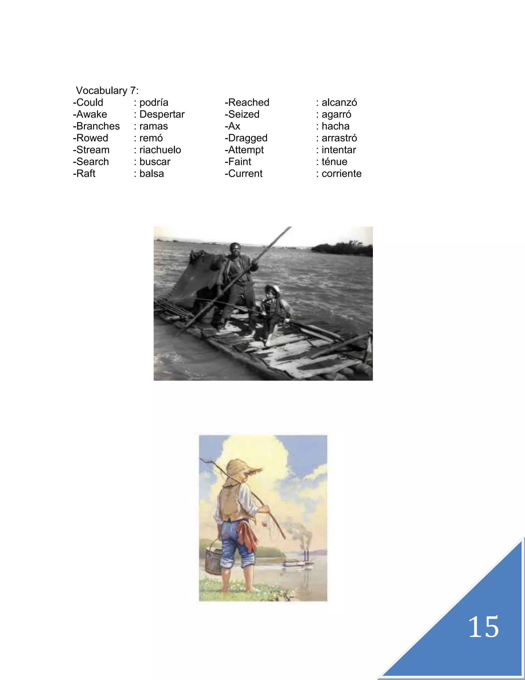 15
Vocabulary 7:
-Could : podría -Reached : alcanzó
-Awake : Despertar -Seized : agarró
-Branches : ramas -Ax : hacha
-Rowed : remó -Dragged : arrastró
-Stream : riachuelo -Attempt : intentar
-Search : buscar -Faint : ténue
-Raft : balsa -Current : corriente
 