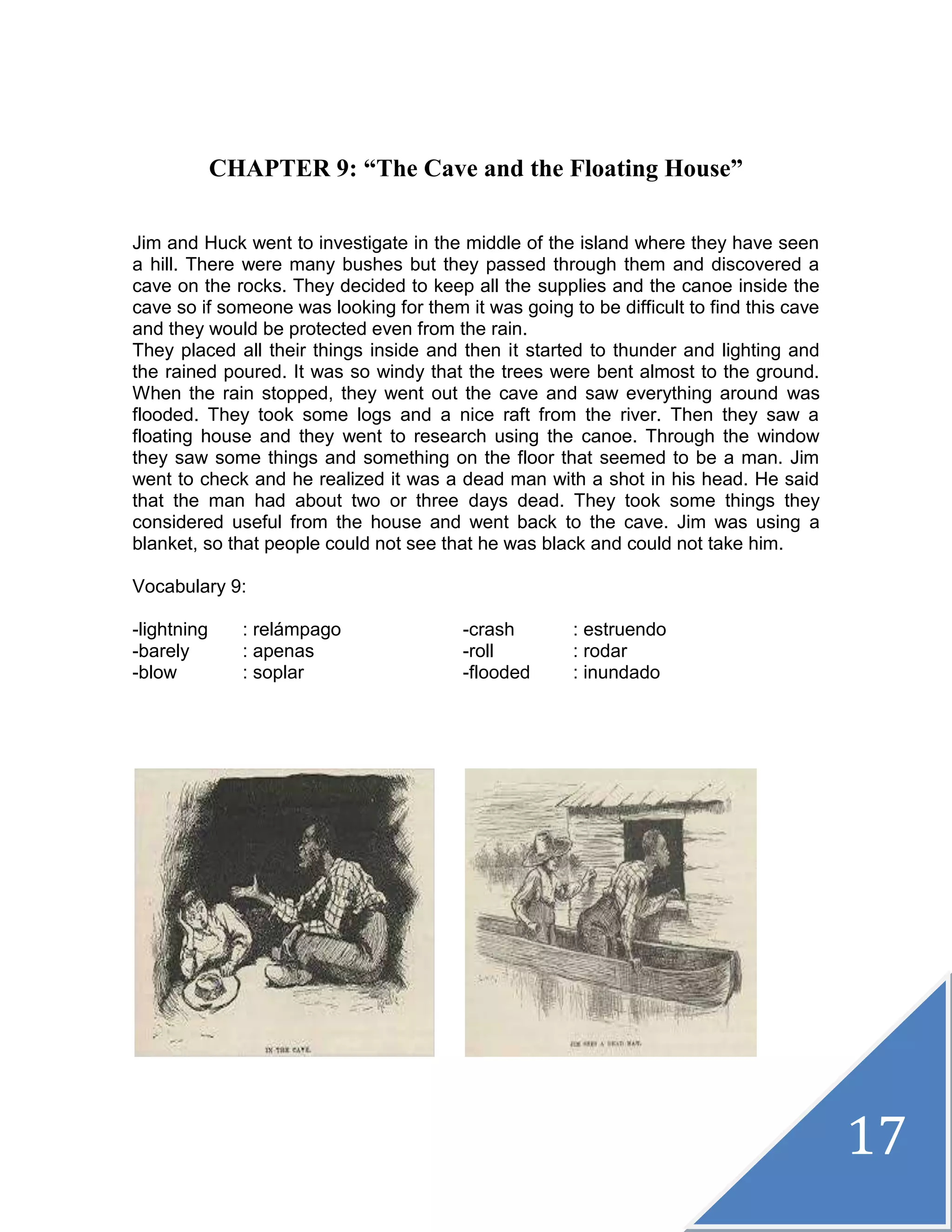 17
CHAPTER 9: “The Cave and the Floating House”
Jim and Huck went to investigate in the middle of the island where they have seen
a hill. There were many bushes but they passed through them and discovered a
cave on the rocks. They decided to keep all the supplies and the canoe inside the
cave so if someone was looking for them it was going to be difficult to find this cave
and they would be protected even from the rain.
They placed all their things inside and then it started to thunder and lighting and
the rained poured. It was so windy that the trees were bent almost to the ground.
When the rain stopped, they went out the cave and saw everything around was
flooded. They took some logs and a nice raft from the river. Then they saw a
floating house and they went to research using the canoe. Through the window
they saw some things and something on the floor that seemed to be a man. Jim
went to check and he realized it was a dead man with a shot in his head. He said
that the man had about two or three days dead. They took some things they
considered useful from the house and went back to the cave. Jim was using a
blanket, so that people could not see that he was black and could not take him.
Vocabulary 9:
-lightning : relámpago -crash : estruendo
-barely : apenas -roll : rodar
-blow : soplar -flooded : inundado
 