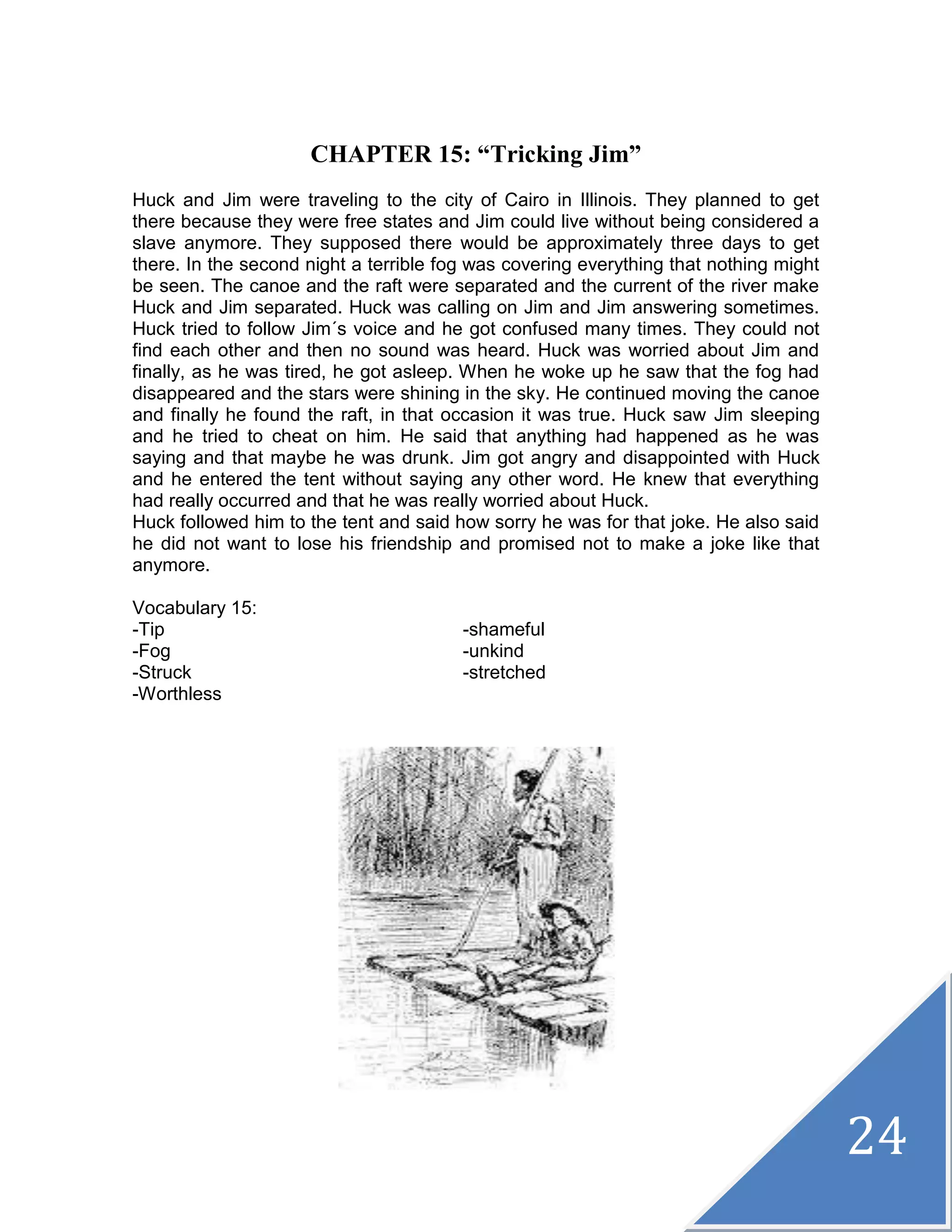 24
CHAPTER 15: “Tricking Jim”
Huck and Jim were traveling to the city of Cairo in Illinois. They planned to get
there because they were free states and Jim could live without being considered a
slave anymore. They supposed there would be approximately three days to get
there. In the second night a terrible fog was covering everything that nothing might
be seen. The canoe and the raft were separated and the current of the river make
Huck and Jim separated. Huck was calling on Jim and Jim answering sometimes.
Huck tried to follow Jim´s voice and he got confused many times. They could not
find each other and then no sound was heard. Huck was worried about Jim and
finally, as he was tired, he got asleep. When he woke up he saw that the fog had
disappeared and the stars were shining in the sky. He continued moving the canoe
and finally he found the raft, in that occasion it was true. Huck saw Jim sleeping
and he tried to cheat on him. He said that anything had happened as he was
saying and that maybe he was drunk. Jim got angry and disappointed with Huck
and he entered the tent without saying any other word. He knew that everything
had really occurred and that he was really worried about Huck.
Huck followed him to the tent and said how sorry he was for that joke. He also said
he did not want to lose his friendship and promised not to make a joke like that
anymore.
Vocabulary 15:
-Tip -shameful
-Fog -unkind
-Struck -stretched
-Worthless
 