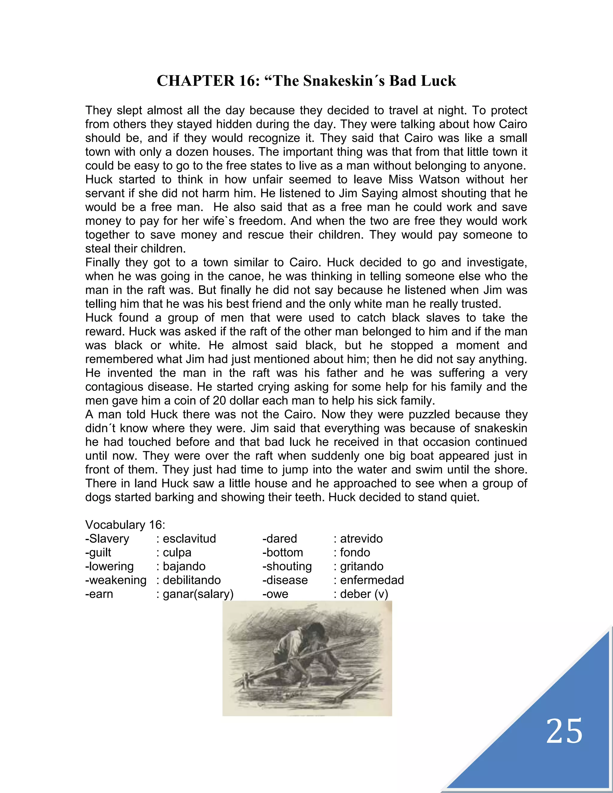 25
CHAPTER 16: “The Snakeskin´s Bad Luck
They slept almost all the day because they decided to travel at night. To protect
from others they stayed hidden during the day. They were talking about how Cairo
should be, and if they would recognize it. They said that Cairo was like a small
town with only a dozen houses. The important thing was that from that little town it
could be easy to go to the free states to live as a man without belonging to anyone.
Huck started to think in how unfair seemed to leave Miss Watson without her
servant if she did not harm him. He listened to Jim Saying almost shouting that he
would be a free man. He also said that as a free man he could work and save
money to pay for her wife`s freedom. And when the two are free they would work
together to save money and rescue their children. They would pay someone to
steal their children.
Finally they got to a town similar to Cairo. Huck decided to go and investigate,
when he was going in the canoe, he was thinking in telling someone else who the
man in the raft was. But finally he did not say because he listened when Jim was
telling him that he was his best friend and the only white man he really trusted.
Huck found a group of men that were used to catch black slaves to take the
reward. Huck was asked if the raft of the other man belonged to him and if the man
was black or white. He almost said black, but he stopped a moment and
remembered what Jim had just mentioned about him; then he did not say anything.
He invented the man in the raft was his father and he was suffering a very
contagious disease. He started crying asking for some help for his family and the
men gave him a coin of 20 dollar each man to help his sick family.
A man told Huck there was not the Cairo. Now they were puzzled because they
didn´t know where they were. Jim said that everything was because of snakeskin
he had touched before and that bad luck he received in that occasion continued
until now. They were over the raft when suddenly one big boat appeared just in
front of them. They just had time to jump into the water and swim until the shore.
There in land Huck saw a little house and he approached to see when a group of
dogs started barking and showing their teeth. Huck decided to stand quiet.
Vocabulary 16:
-Slavery : esclavitud -dared : atrevido
-guilt : culpa -bottom : fondo
-lowering : bajando -shouting : gritando
-weakening : debilitando -disease : enfermedad
-earn : ganar(salary) -owe : deber (v)
 