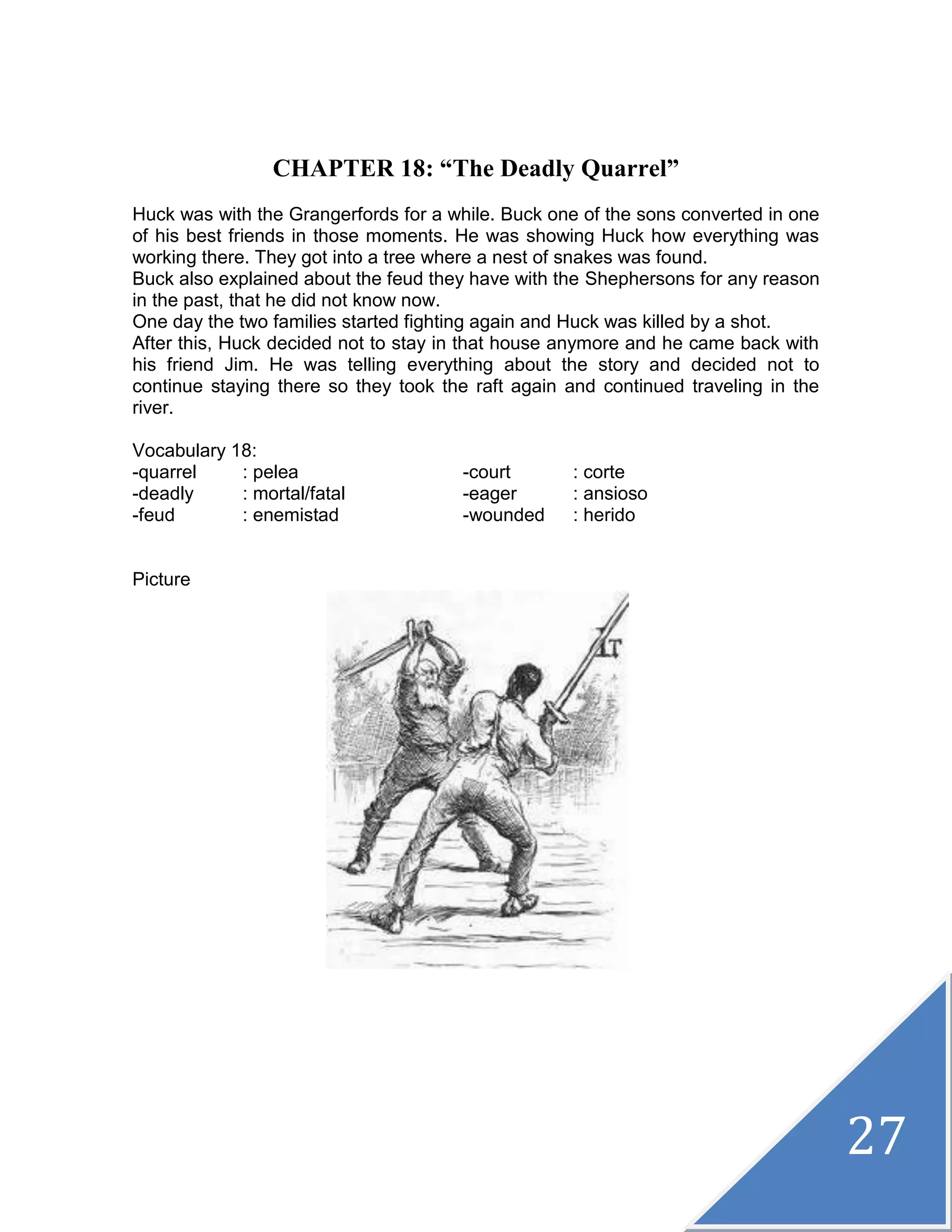 27
CHAPTER 18: “The Deadly Quarrel”
Huck was with the Grangerfords for a while. Buck one of the sons converted in one
of his best friends in those moments. He was showing Huck how everything was
working there. They got into a tree where a nest of snakes was found.
Buck also explained about the feud they have with the Shephersons for any reason
in the past, that he did not know now.
One day the two families started fighting again and Huck was killed by a shot.
After this, Huck decided not to stay in that house anymore and he came back with
his friend Jim. He was telling everything about the story and decided not to
continue staying there so they took the raft again and continued traveling in the
river.
Vocabulary 18:
-quarrel : pelea -court : corte
-deadly : mortal/fatal -eager : ansioso
-feud : enemistad -wounded : herido
Picture
 