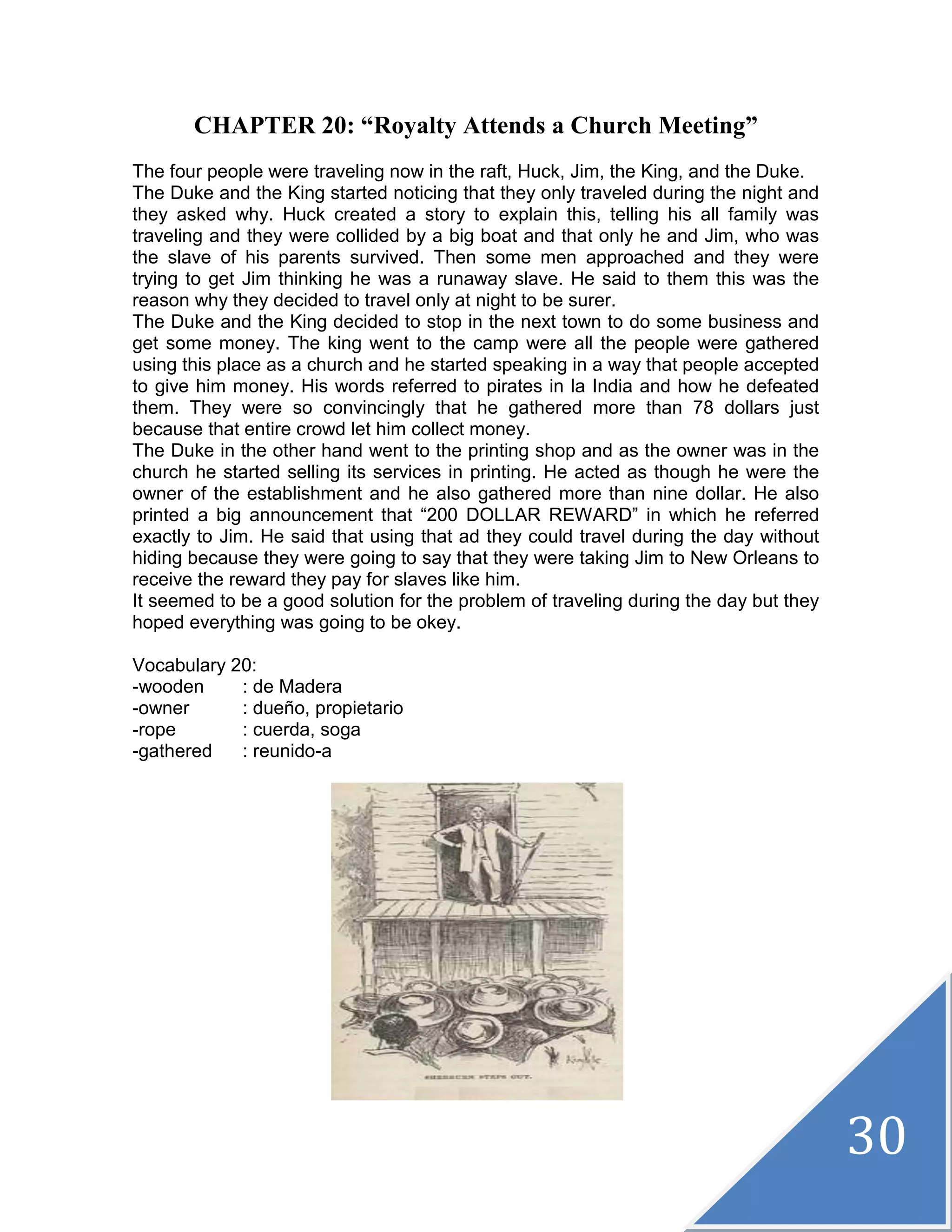 30
CHAPTER 20: “Royalty Attends a Church Meeting”
The four people were traveling now in the raft, Huck, Jim, the King, and the Duke.
The Duke and the King started noticing that they only traveled during the night and
they asked why. Huck created a story to explain this, telling his all family was
traveling and they were collided by a big boat and that only he and Jim, who was
the slave of his parents survived. Then some men approached and they were
trying to get Jim thinking he was a runaway slave. He said to them this was the
reason why they decided to travel only at night to be surer.
The Duke and the King decided to stop in the next town to do some business and
get some money. The king went to the camp were all the people were gathered
using this place as a church and he started speaking in a way that people accepted
to give him money. His words referred to pirates in la India and how he defeated
them. They were so convincingly that he gathered more than 78 dollars just
because that entire crowd let him collect money.
The Duke in the other hand went to the printing shop and as the owner was in the
church he started selling its services in printing. He acted as though he were the
owner of the establishment and he also gathered more than nine dollar. He also
printed a big announcement that “200 DOLLAR REWARD” in which he referred
exactly to Jim. He said that using that ad they could travel during the day without
hiding because they were going to say that they were taking Jim to New Orleans to
receive the reward they pay for slaves like him.
It seemed to be a good solution for the problem of traveling during the day but they
hoped everything was going to be okey.
Vocabulary 20:
-wooden : de Madera
-owner : dueño, propietario
-rope : cuerda, soga
-gathered : reunido-a
 