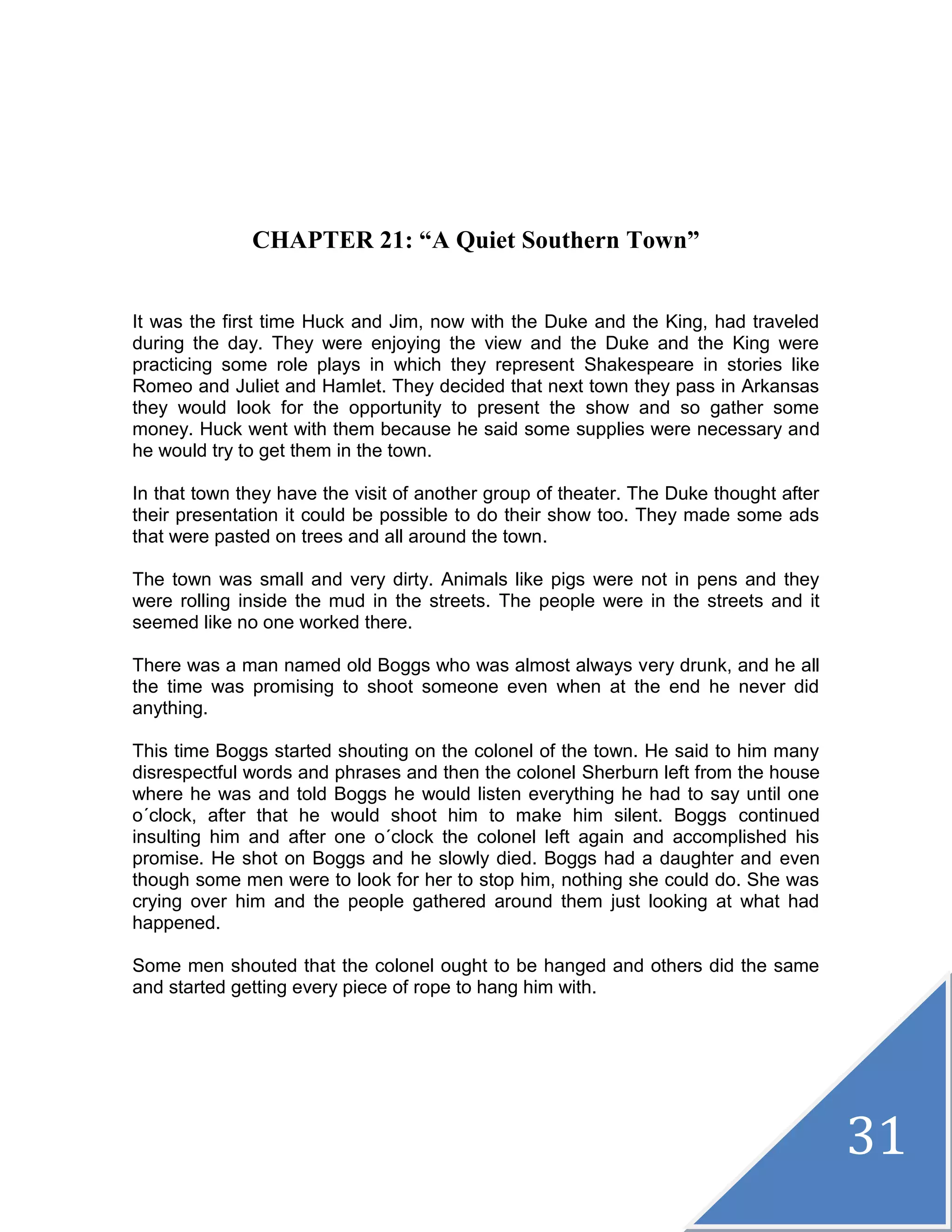 31
CHAPTER 21: “A Quiet Southern Town”
It was the first time Huck and Jim, now with the Duke and the King, had traveled
during the day. They were enjoying the view and the Duke and the King were
practicing some role plays in which they represent Shakespeare in stories like
Romeo and Juliet and Hamlet. They decided that next town they pass in Arkansas
they would look for the opportunity to present the show and so gather some
money. Huck went with them because he said some supplies were necessary and
he would try to get them in the town.
In that town they have the visit of another group of theater. The Duke thought after
their presentation it could be possible to do their show too. They made some ads
that were pasted on trees and all around the town.
The town was small and very dirty. Animals like pigs were not in pens and they
were rolling inside the mud in the streets. The people were in the streets and it
seemed like no one worked there.
There was a man named old Boggs who was almost always very drunk, and he all
the time was promising to shoot someone even when at the end he never did
anything.
This time Boggs started shouting on the colonel of the town. He said to him many
disrespectful words and phrases and then the colonel Sherburn left from the house
where he was and told Boggs he would listen everything he had to say until one
o´clock, after that he would shoot him to make him silent. Boggs continued
insulting him and after one o´clock the colonel left again and accomplished his
promise. He shot on Boggs and he slowly died. Boggs had a daughter and even
though some men were to look for her to stop him, nothing she could do. She was
crying over him and the people gathered around them just looking at what had
happened.
Some men shouted that the colonel ought to be hanged and others did the same
and started getting every piece of rope to hang him with.
 