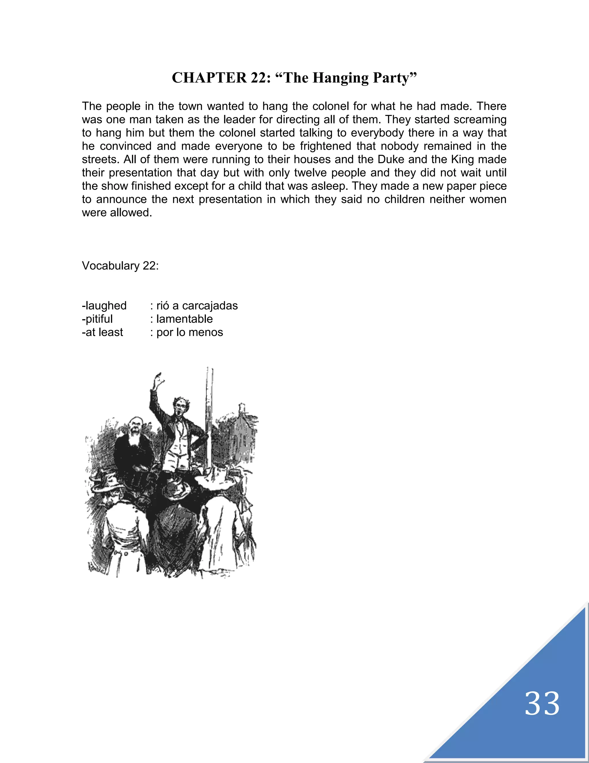 33
CHAPTER 22: “The Hanging Party”
The people in the town wanted to hang the colonel for what he had made. There
was one man taken as the leader for directing all of them. They started screaming
to hang him but them the colonel started talking to everybody there in a way that
he convinced and made everyone to be frightened that nobody remained in the
streets. All of them were running to their houses and the Duke and the King made
their presentation that day but with only twelve people and they did not wait until
the show finished except for a child that was asleep. They made a new paper piece
to announce the next presentation in which they said no children neither women
were allowed.
Vocabulary 22:
-laughed : rió a carcajadas
-pitiful : lamentable
-at least : por lo menos
 
