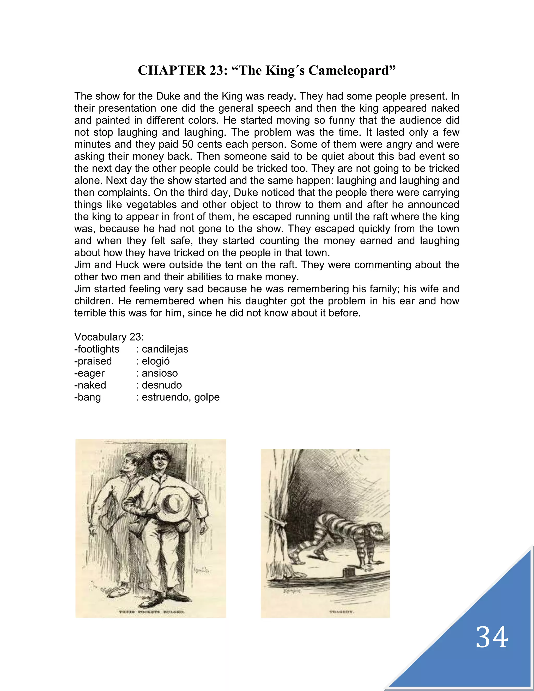 34
CHAPTER 23: “The King´s Cameleopard”
The show for the Duke and the King was ready. They had some people present. In
their presentation one did the general speech and then the king appeared naked
and painted in different colors. He started moving so funny that the audience did
not stop laughing and laughing. The problem was the time. It lasted only a few
minutes and they paid 50 cents each person. Some of them were angry and were
asking their money back. Then someone said to be quiet about this bad event so
the next day the other people could be tricked too. They are not going to be tricked
alone. Next day the show started and the same happen: laughing and laughing and
then complaints. On the third day, Duke noticed that the people there were carrying
things like vegetables and other object to throw to them and after he announced
the king to appear in front of them, he escaped running until the raft where the king
was, because he had not gone to the show. They escaped quickly from the town
and when they felt safe, they started counting the money earned and laughing
about how they have tricked on the people in that town.
Jim and Huck were outside the tent on the raft. They were commenting about the
other two men and their abilities to make money.
Jim started feeling very sad because he was remembering his family; his wife and
children. He remembered when his daughter got the problem in his ear and how
terrible this was for him, since he did not know about it before.
Vocabulary 23:
-footlights : candilejas
-praised : elogió
-eager : ansioso
-naked : desnudo
-bang : estruendo, golpe
 