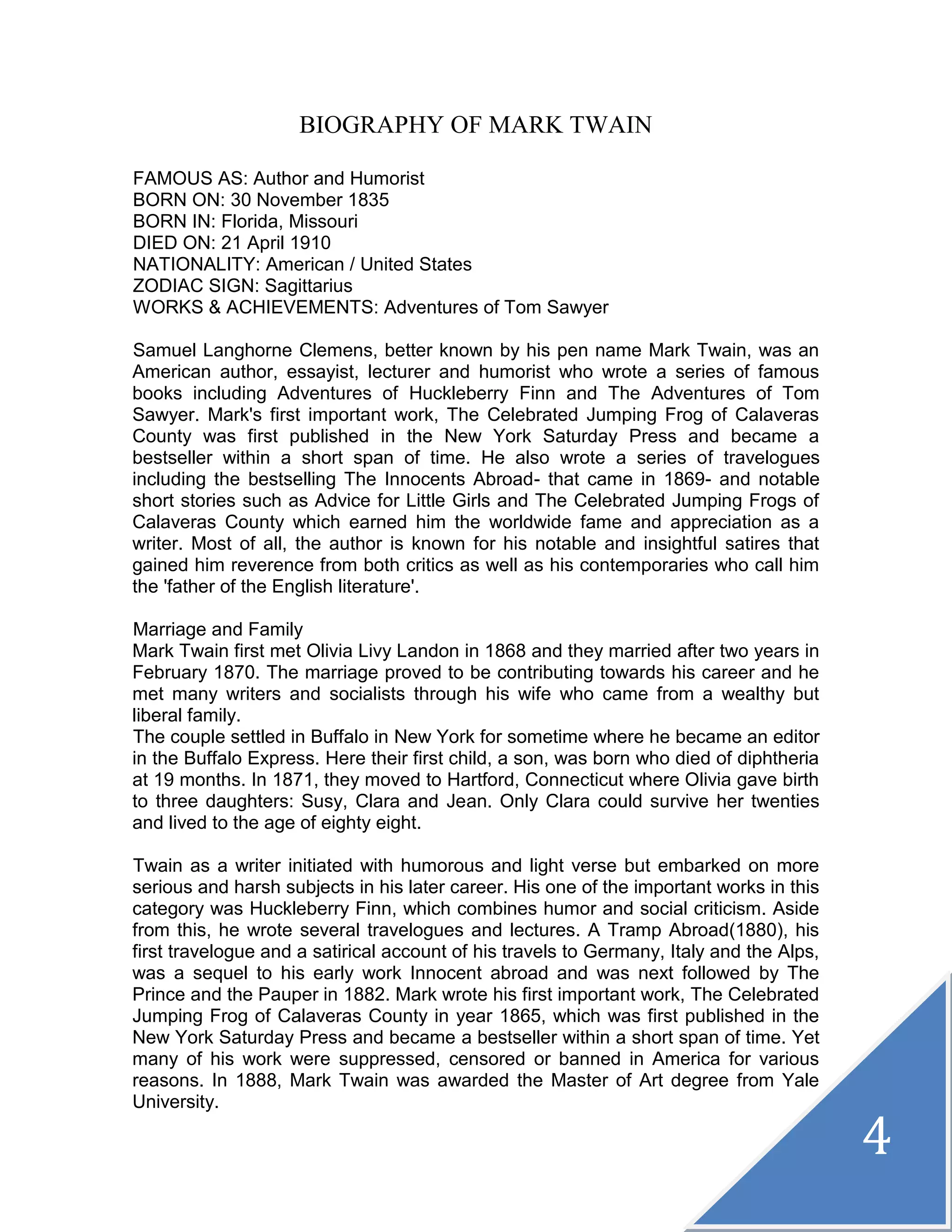 4
BIOGRAPHY OF MARK TWAIN
FAMOUS AS: Author and Humorist
BORN ON: 30 November 1835
BORN IN: Florida, Missouri
DIED ON: 21 April 1910
NATIONALITY: American / United States
ZODIAC SIGN: Sagittarius
WORKS & ACHIEVEMENTS: Adventures of Tom Sawyer
Samuel Langhorne Clemens, better known by his pen name Mark Twain, was an
American author, essayist, lecturer and humorist who wrote a series of famous
books including Adventures of Huckleberry Finn and The Adventures of Tom
Sawyer. Mark's first important work, The Celebrated Jumping Frog of Calaveras
County was first published in the New York Saturday Press and became a
bestseller within a short span of time. He also wrote a series of travelogues
including the bestselling The Innocents Abroad- that came in 1869- and notable
short stories such as Advice for Little Girls and The Celebrated Jumping Frogs of
Calaveras County which earned him the worldwide fame and appreciation as a
writer. Most of all, the author is known for his notable and insightful satires that
gained him reverence from both critics as well as his contemporaries who call him
the 'father of the English literature'.
Marriage and Family
Mark Twain first met Olivia Livy Landon in 1868 and they married after two years in
February 1870. The marriage proved to be contributing towards his career and he
met many writers and socialists through his wife who came from a wealthy but
liberal family.
The couple settled in Buffalo in New York for sometime where he became an editor
in the Buffalo Express. Here their first child, a son, was born who died of diphtheria
at 19 months. In 1871, they moved to Hartford, Connecticut where Olivia gave birth
to three daughters: Susy, Clara and Jean. Only Clara could survive her twenties
and lived to the age of eighty eight.
Twain as a writer initiated with humorous and light verse but embarked on more
serious and harsh subjects in his later career. His one of the important works in this
category was Huckleberry Finn, which combines humor and social criticism. Aside
from this, he wrote several travelogues and lectures. A Tramp Abroad(1880), his
first travelogue and a satirical account of his travels to Germany, Italy and the Alps,
was a sequel to his early work Innocent abroad and was next followed by The
Prince and the Pauper in 1882. Mark wrote his first important work, The Celebrated
Jumping Frog of Calaveras County in year 1865, which was first published in the
New York Saturday Press and became a bestseller within a short span of time. Yet
many of his work were suppressed, censored or banned in America for various
reasons. In 1888, Mark Twain was awarded the Master of Art degree from Yale
University.
 