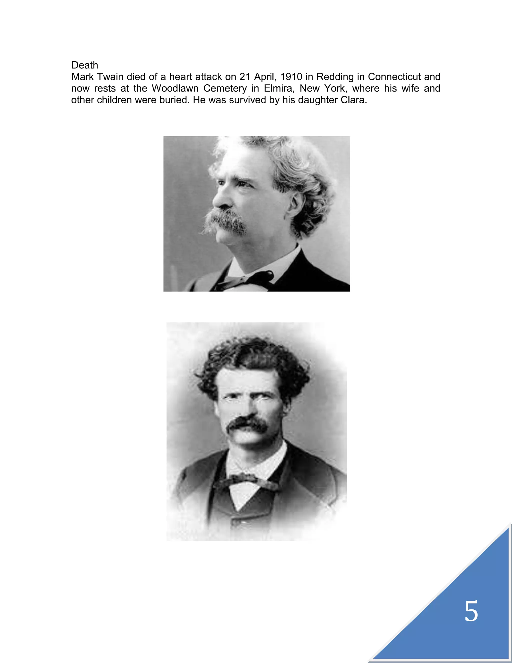 5
Death
Mark Twain died of a heart attack on 21 April, 1910 in Redding in Connecticut and
now rests at the Woodlawn Cemetery in Elmira, New York, where his wife and
other children were buried. He was survived by his daughter Clara.
 