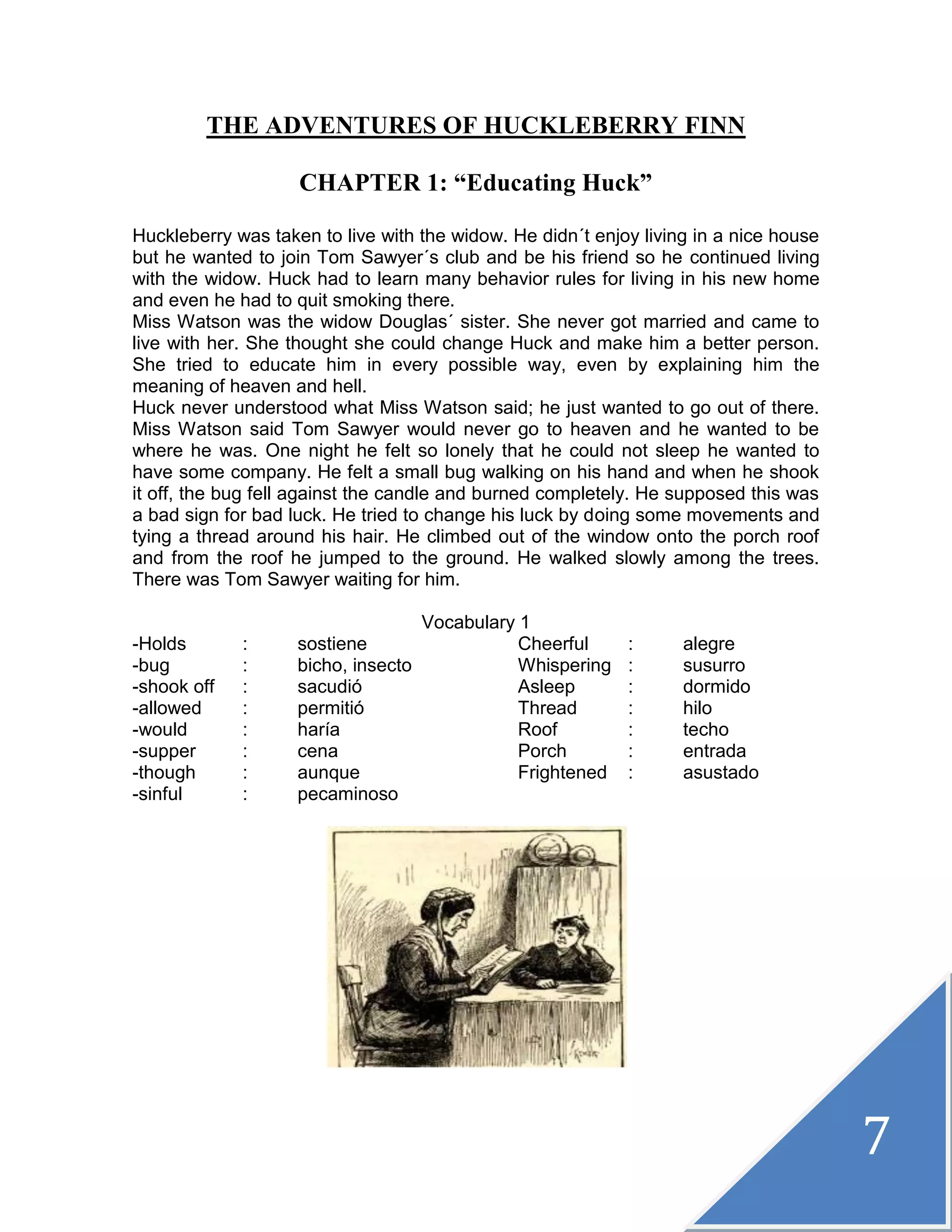 7
THE ADVENTURES OF HUCKLEBERRY FINN
CHAPTER 1: “Educating Huck”
Huckleberry was taken to live with the widow. He didn´t enjoy living in a nice house
but he wanted to join Tom Sawyer´s club and be his friend so he continued living
with the widow. Huck had to learn many behavior rules for living in his new home
and even he had to quit smoking there.
Miss Watson was the widow Douglas´ sister. She never got married and came to
live with her. She thought she could change Huck and make him a better person.
She tried to educate him in every possible way, even by explaining him the
meaning of heaven and hell.
Huck never understood what Miss Watson said; he just wanted to go out of there.
Miss Watson said Tom Sawyer would never go to heaven and he wanted to be
where he was. One night he felt so lonely that he could not sleep he wanted to
have some company. He felt a small bug walking on his hand and when he shook
it off, the bug fell against the candle and burned completely. He supposed this was
a bad sign for bad luck. He tried to change his luck by doing some movements and
tying a thread around his hair. He climbed out of the window onto the porch roof
and from the roof he jumped to the ground. He walked slowly among the trees.
There was Tom Sawyer waiting for him.
Vocabulary 1
-Holds : sostiene Cheerful : alegre
-bug : bicho, insecto Whispering : susurro
-shook off : sacudió Asleep : dormido
-allowed : permitió Thread : hilo
-would : haría Roof : techo
-supper : cena Porch : entrada
-though : aunque Frightened : asustado
-sinful : pecaminoso
 