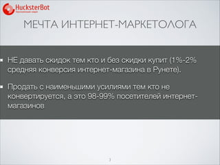 МЕЧТА ИНТЕРНЕТ-МАРКЕТОЛОГА
3
НЕ давать скидок тем кто и без скидки купит (1%-2%
средняя конверсия интернет-магазина в Рунете).
Продать с наименьшими усилиями тем кто не
конвертируется, а это 98-99% посетителей интернет-
магазинов
 