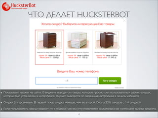 ЧТО ДЕЛАЕТ HUCKSTERBOT
4
Показывает виджет на сайте. В виджете выводятся товары, которые просмотрел пользователь и размер скидок,
который был установлен в интерфейсе. Виджет выводится по заданным настройкам в личном кабинете
Скидки 2-х уровневые. В первый показ скидка меньше, чем во второй. Около 30% заказов с 1-й скидкой.
Если пользователь закрыл виджет, то в правом нижнем углу появляется анимированная кнопка для вызова виджета.
 