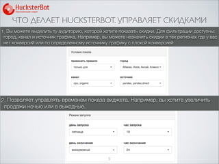 ЧТО ДЕЛАЕТ HUCKSTERBOT. УПРАВЛЯЕТ СКИДКАМИ
5
1. Вы можете выделить ту аудиторию, которой хотите показать скидки. Для фильтрации доступны:
город, канал и источник трафика. Например, вы можете назначить скидки в тех регионах где у вас
нет конверсий или по определенному источнику трафику с плохой конверсией
2. Позволяет управлять временем показа виджета. Например, вы хотите увеличить
продажи ночью или в выходные.
 