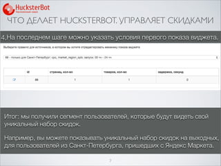 ЧТО ДЕЛАЕТ HUCKSTERBOT. УПРАВЛЯЕТ СКИДКАМИ
7
4.На последнем шаге можно указать условия первого показа виджета.
Итог: мы получили сегмент пользователей, которые будут видеть свой
уникальный набор скидок.
Например, вы можете показывать уникальный набор скидок на выходных,
для пользователей из Санкт-Петербурга, пришедших с Яндекс Маркета.
 