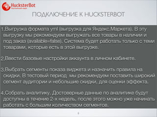 ПОДКЛЮЧЕНИЕ К HUCKSTERBOT
8
1.Выгрузка формата yml (выгрузка для Яндекс.Маркета). В эту
выгрузку мы рекомендуем выгружать все товары в наличии и
под заказ (available=false). Система будет работать только с теми
товарами, которые есть в этой выгрузке.
2.Ввести базовые настройки аккаунта в личном кабинете.
3.Выбрать сегменты показа виджета и назначить правила на
скидки. В тестовый период мы рекомендуем поставить широкий
сегмент аудитории и небольшие скидки, для оценки эффекта.
4.Собрать аналитику. Достоверные данные по аналитике будут
доступны в течение 2-х недель, после этого можно уже начинать
работать с большим количеством сегментов.
 