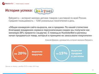12
Новый подход к скидкам
История успеха:
Babyset.ru – интернет-магазин детских товаров с доставкой по всей России.
Средняя посещаемость – 1200 уникальных посетителей в день.
Данные за период с декабря 2015 по март 2016 года.
«Общая конверсия сайта выросла, как и продажи. По нашей статистике
благодаря внедрению сервиса персонализации скидок мы получили как
минимум 20% прироста к выручке. С помощью HucksterBot в регионы
начал продаваться товар, который в принципе не заказывали покупатели»
Алексей Демехин, руководитель интернет-магазина Babyset.ru
 
