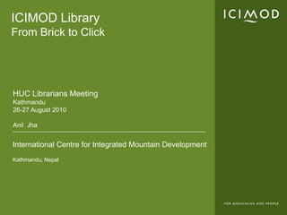 ICIMOD LibraryFrom Brick to Click HUC Librarians Meeting Kathmandu 26-27 August 2010 Anil Jha 