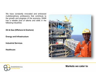 Markets we cater to
We have constantly innovated and embraced
multidisciplinary professions that contribute to
the growth and progress of the economy. DAMI
has a reliable pool of talents and skills in the
following industries:
Oil & Gas (Offshore & Onshore)
Energy and Infrastructure
Industrial Services
Healthcare
 