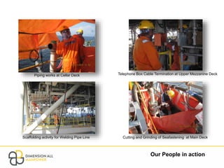 Our People in action
Piping works at Cellar Deck
Scaffolding activity for Welding Pipe Line
Telephone Box Cable Termination at Upper Mezzanine Deck
Cutting and Grinding of Seafastening at Main Deck
 