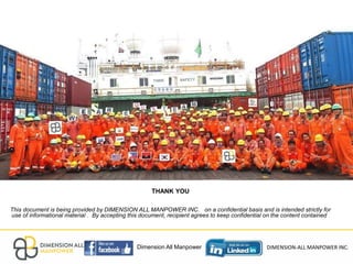 THANK YOU
This document is being provided by DIMENSION ALL MANPOWER INC. on a confidential basis and is intended strictly for
use of informational material . By accepting this document, recipient agrees to keep confidential on the content contained .
Insert Image
Dimension All Manpower DIMENSION-ALL MANPOWER INC.
 