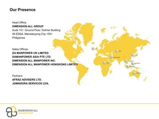 Our Presence
Head Office:
DIMENSION ALL GROUP
Suite 101, Ground Floor, Dolmar Building
56 EDSA, Mandaluyong City 1551
Philippines
Sales Offices:
DA MANPOWER UK LIMITED
DAMANPOWER ASIA PTE LTD.
DIMENSION ALL MANPOWER INC.
DIMENSION ALL MANPOWER HONGKONG LIMITED
Partners:
AFRAZ ADVISERS LTD.
JOMAVEIRA SERVICOS LDA.
 