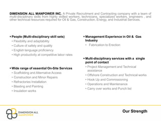Our Strength
DIMENSION ALL MANPOWER INC. A Private Recruitment and Contracting company with a team of
multi-disciplinary skills from highly skilled workers, technicians, specialized workers, engineers , and
other technical resources required for Oil & Gas, Construction, Energy, and Industrial Services.
 People (Multi-disciplinary skill sets)
• Flexibility and adaptability
• Culture of safety and quality
• English language proficiency
• High productivity at competitive labor rates
 Wide range of essential On-Site Services
• Scaffolding and Alternative Access
• Construction and Minor Repairs
• Refractories Installation
• Blasting and Painting
• Insulation works
 Management Experience in Oil & Gas
Industry
• Fabrication to Erection
 Multi-disciplinary services with a single
point of contact
• Project Management and Technical
assistance
• Offshore Construction and Technical works
• Hook Up and Commissioning
• Operations and Maintenance
• Carry over works and Punch list
 