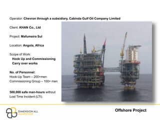 Offshore Project
Operator: Chevron through a subsidiary, Cabinda Gulf Oil Company Limited
Client: KHAN Co., Ltd
Project: Mafumeira Sul
Location: Angola, Africa
Scope of Work:
Hook Up and Commissioning
Carry over works
No. of Personnel:
Hook-Up Team – 200+men
Commissioning Group – 100+ men
500,000 safe man-hours without
Lost Time Incident (LTI).
 