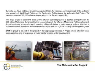 The Mafumeira Sul Project
Currently, we have mobilized project management team for hook-up, commissioning (HUC), and carry
over works for 2 Well Head Platforms, the Centro and Sul in Angola for Mafumeira Sul Project. We
have accumulated 500,000 safe man-hours without Lost Time Incident (LTI).
This mega project is located 15 miles (24km) offshore Cabinda province in 200 feet (60m) of water, the
$5.6 billion Mafumeira Sul project is the second stage of the offshore Mafumeira Field development.
Angola continues to move forward, investing billions of dollars in major energy projects intended to
increase crude oil production and conserve natural gas even though the industry crisis happening now.
DAMI is proud to be part of this project in developing opportunities in Angola where Chevron has a
leading position and strong queue of major capital projects under development.
 