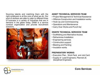 Core Services
Sourcing talents and matching them with the
right employers is at the core of what we do. Our
pool of workers are able to cater to different lines
of business in a variety of industries that are in
demand in the globe today. DAMI is a service
contract organization and provide recruitment
solutions.
ASSET TECHNICAL SERVICES TEAM
• Project Management & Technical Assistance
• Offshore Construction and Installation works
• Hook Up and Commissioning
• Operations and Maintenance
• Carry Over Works and Punch list
ONSITE TECHNICAL SERVICES TEAM
• Scaffolding and Alternative Access
• Refractories Installation
• Engineering services
• Construction support
• Blasting and Painting
• Insulation works
PREPARATORY WORKS
• Execution Plan, Work Pack and Job Card
• Supply of Lead Engineers, Planners &
disciplined Engineers
 